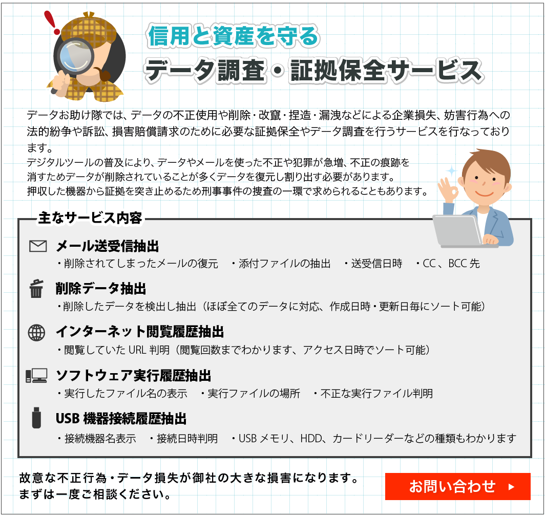 �f�[�^���������ł́A�f�[�^�̕s���g�p��폜�E��₁E�s���E�R�k�Ȃǂɂ���Ƒ����A�W�Q�s�ׂւ̖@�I������i�ׁA���Q���������̂��߂ɕK�v�ȏ؋��ۑS��f�[�^�������s���T�[�r�X���s�Ȃ��Ă���܂��B�f�W�^���c�[���̕��y�ɂ��A�f�[�^�⃁�[�����g�����s����ƍ߂��}���A�s���̍��Ղ��������߃f�[�^���폜����Ă��邱�Ƃ������f�[�^�𕜌�������o���K�v������܂��B���������@�킩��؋���˂��~�߂邽�ߌY�������̑{���̈�ŋ��߂��邱�Ƃ�����܂��B