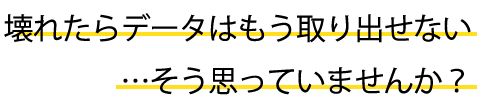 壊れたらデータはもう取り出せない…そう思っていませんか?