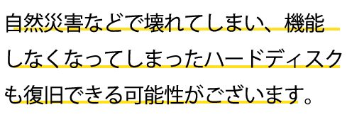 自然災害などで壊れてしまい、機能しなくなってしまったハードディスクも復旧できる可能性がございます。